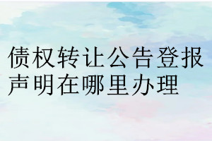 債權轉(zhuǎn)讓公告登報聲明在哪里辦理